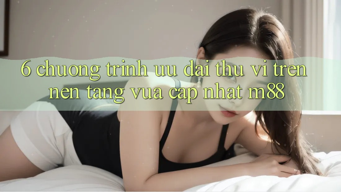 6. Chương Trình Ưu đãi Thú vị Trên Nền Tảng Vừa cập nhật M88