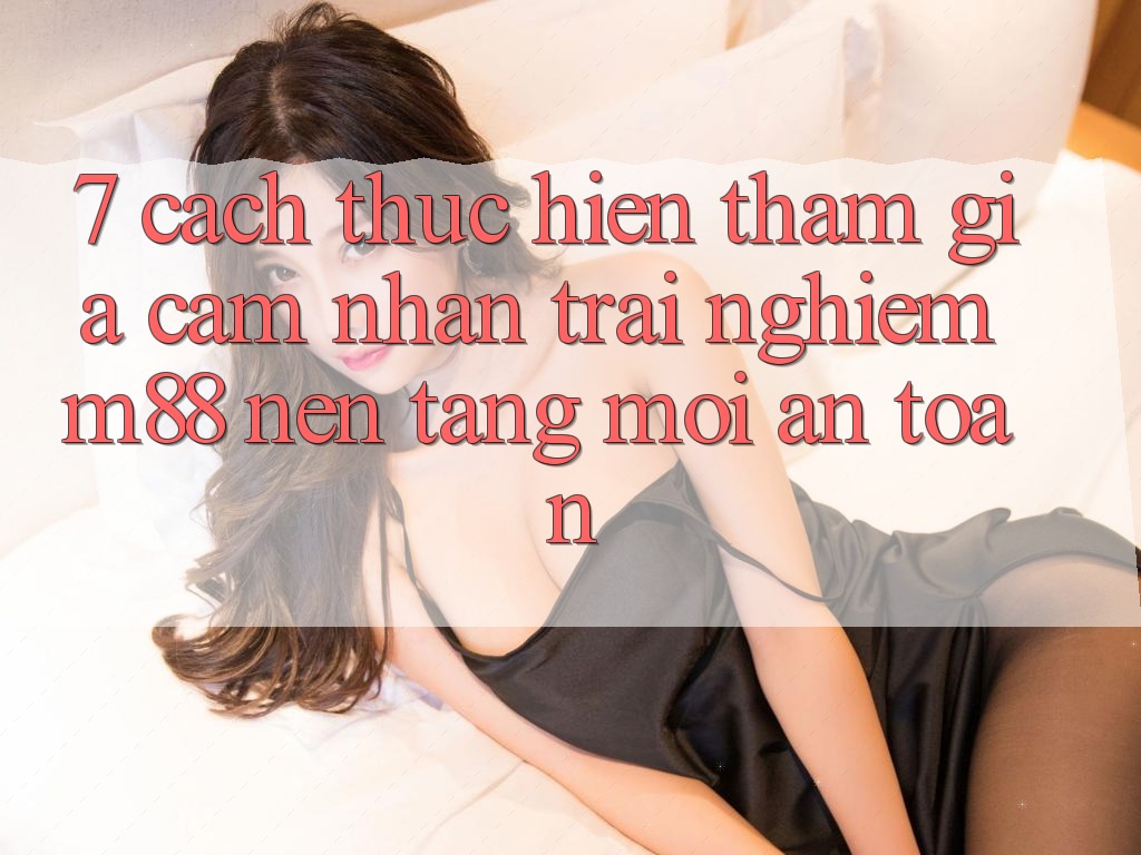 7. Cách thực hiện Tham Gia Cảm nhận trải nghiệm M88 Nền Tảng Mới An Toàn