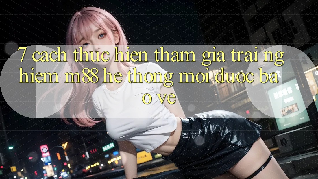 7. Cách thực hiện Tham Gia Trải nghiệm M88 Hệ thống Mới Được bảo vệ