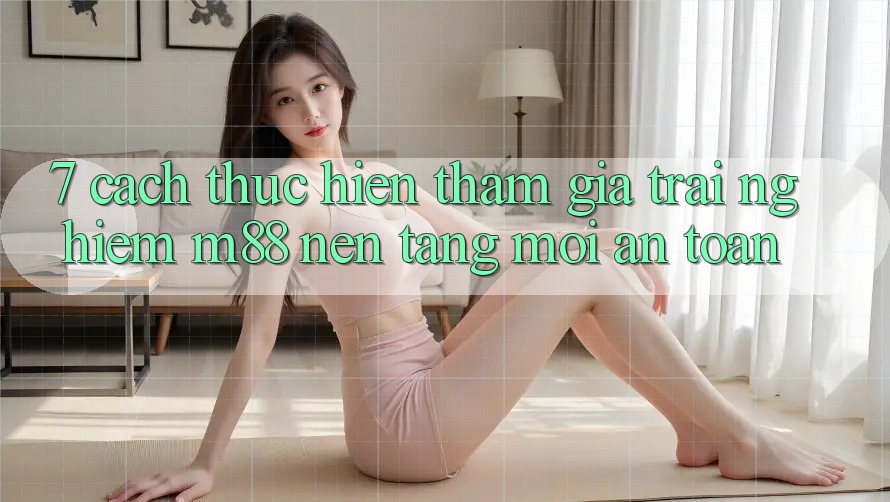 7. Cách thực hiện Tham Gia Trải nghiệm M88 Nền Tảng Mới An Toàn