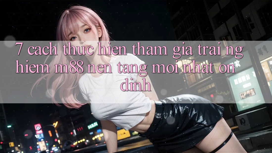 7. Cách thực hiện Tham Gia Trải Nghiệm M88 Nền Tảng Mới nhất Ổn định