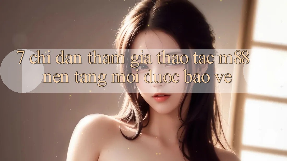 7. Chỉ dẫn Tham Gia Thao tác M88 Nền Tảng Mới Được bảo vệ