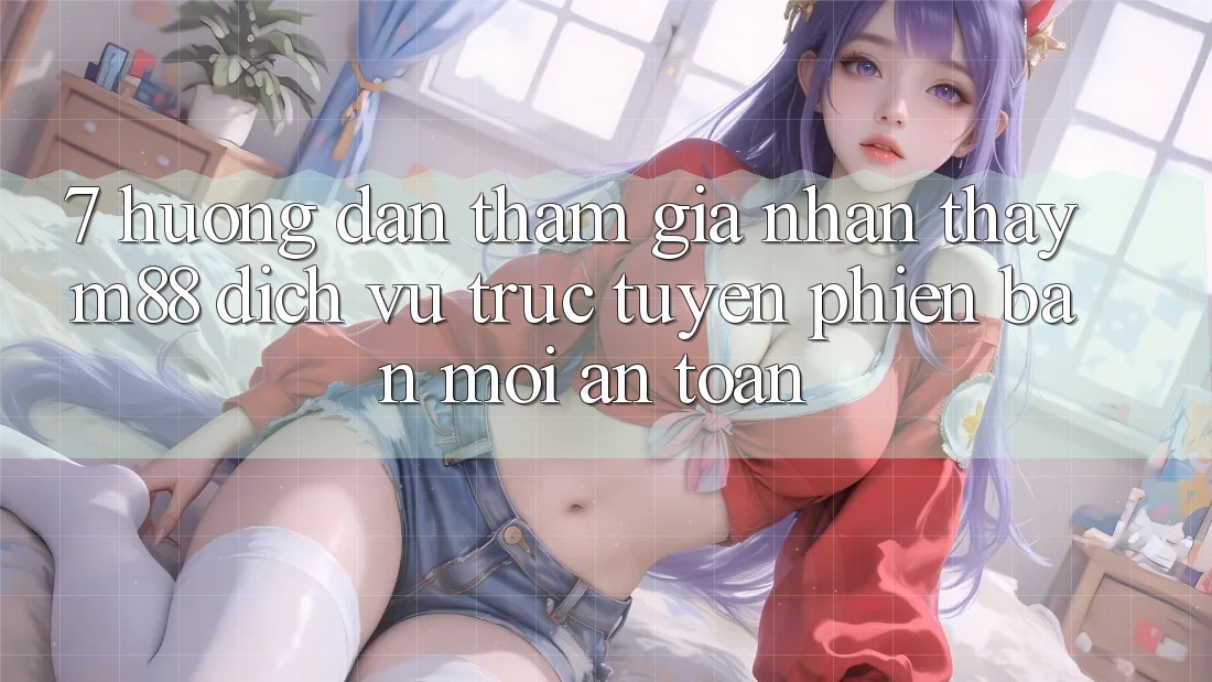 7. Hướng Dẫn Tham Gia Nhận thấy M88 Dịch vụ trực tuyến Phiên bản mới An Toàn