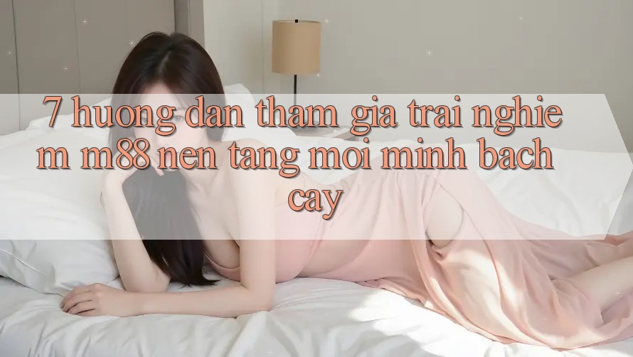 7. Hướng Dẫn Tham Gia Trải Nghiệm M88 Nền Tảng Mới Minh bạch cậy