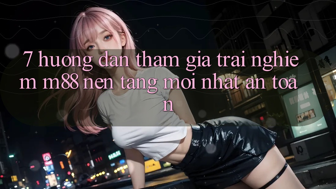 7. Hướng Dẫn Tham Gia Trải Nghiệm M88 Nền Tảng Mới nhất An Toàn