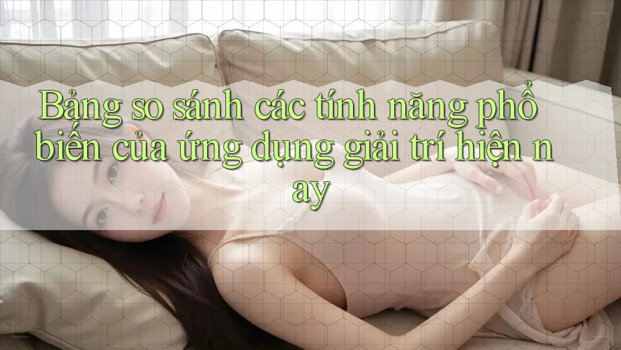 Bảng so sánh các tính năng phổ biến của ứng dụng giải trí hiện nay