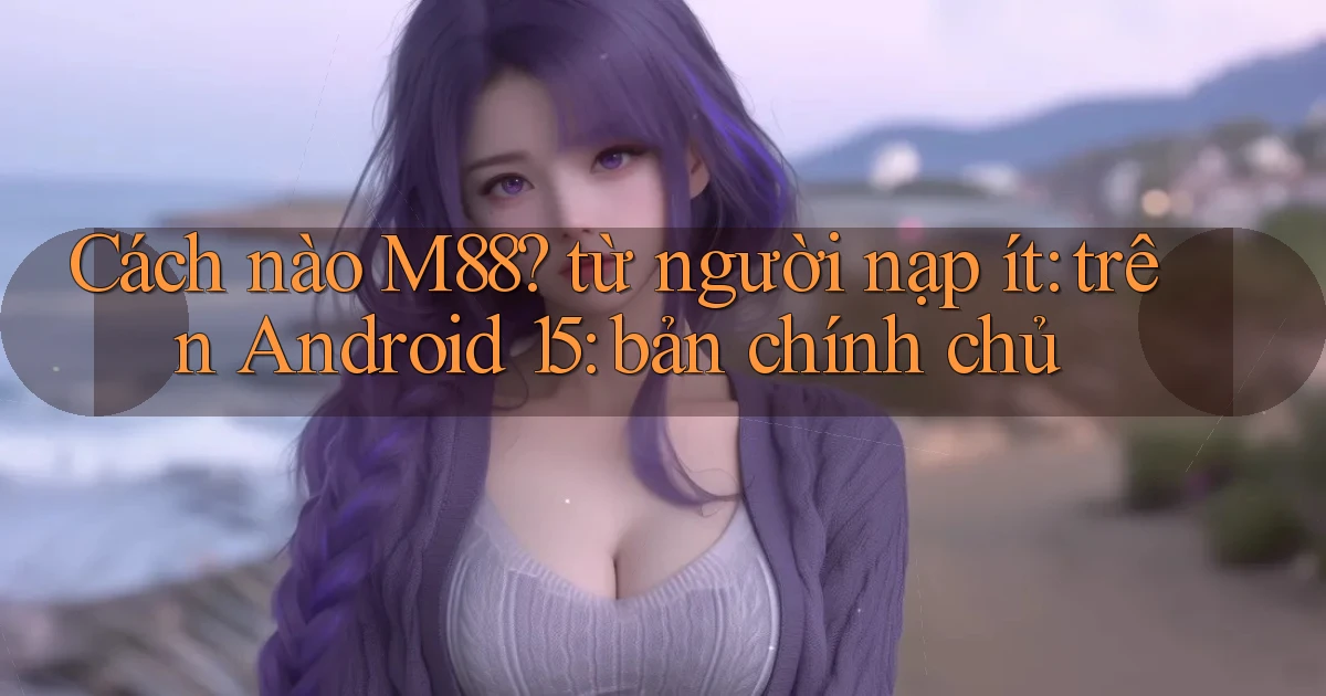 Cách nào M88 từ người nạp ít trên Android 15 bản chính chủ