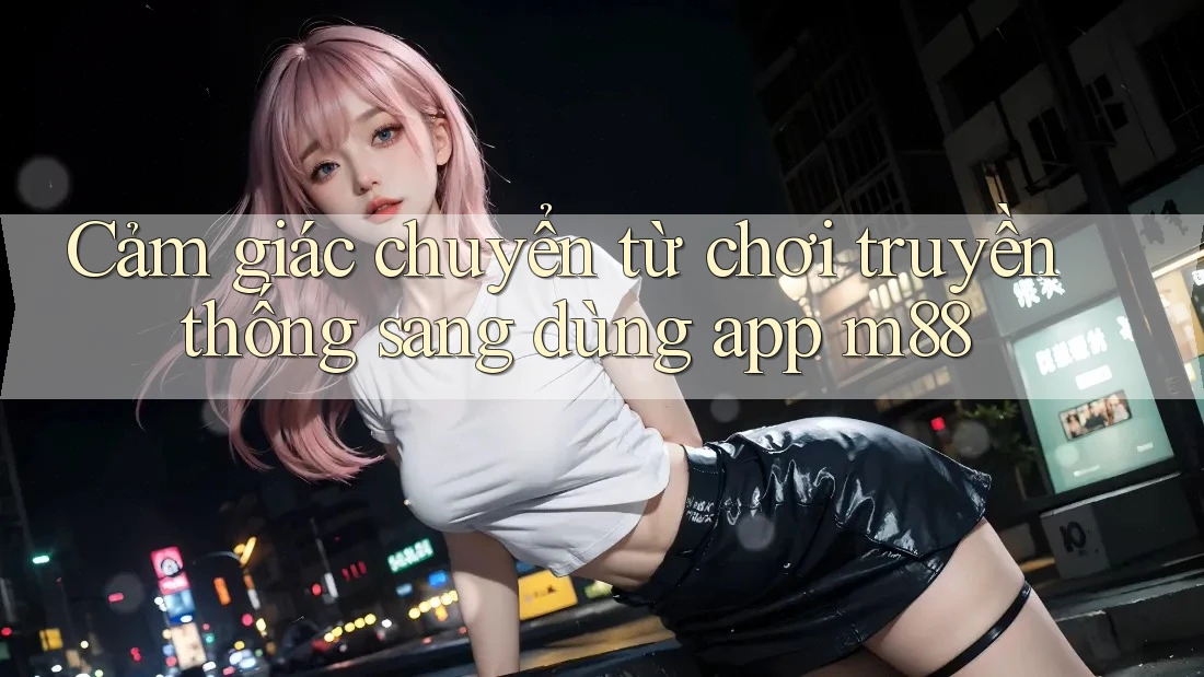 Cảm giác chuyển từ chơi truyền thống sang dùng app m88