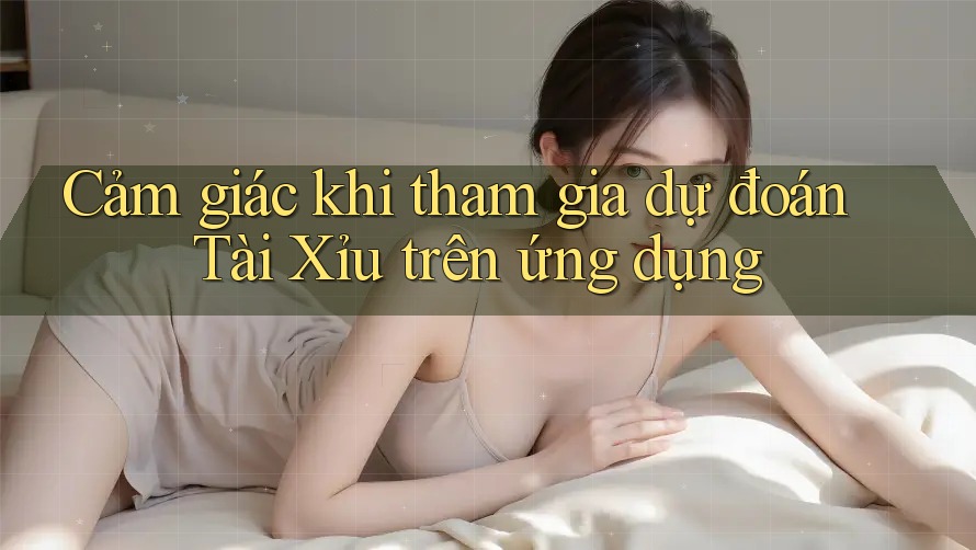 Cảm giác khi tham gia dự đoán Tài Xỉu trên ứng dụng