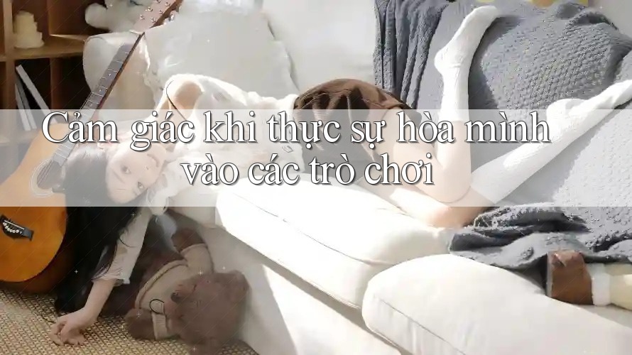 Cảm giác khi thực sự hòa mình vào các trò chơi Cảm giác khi thực sự hòa mình vào các trò chơi
