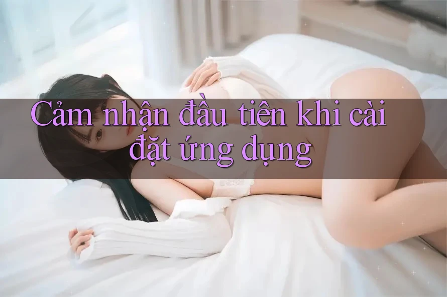 Cảm nhận đầu tiên khi cài đặt ứng dụng