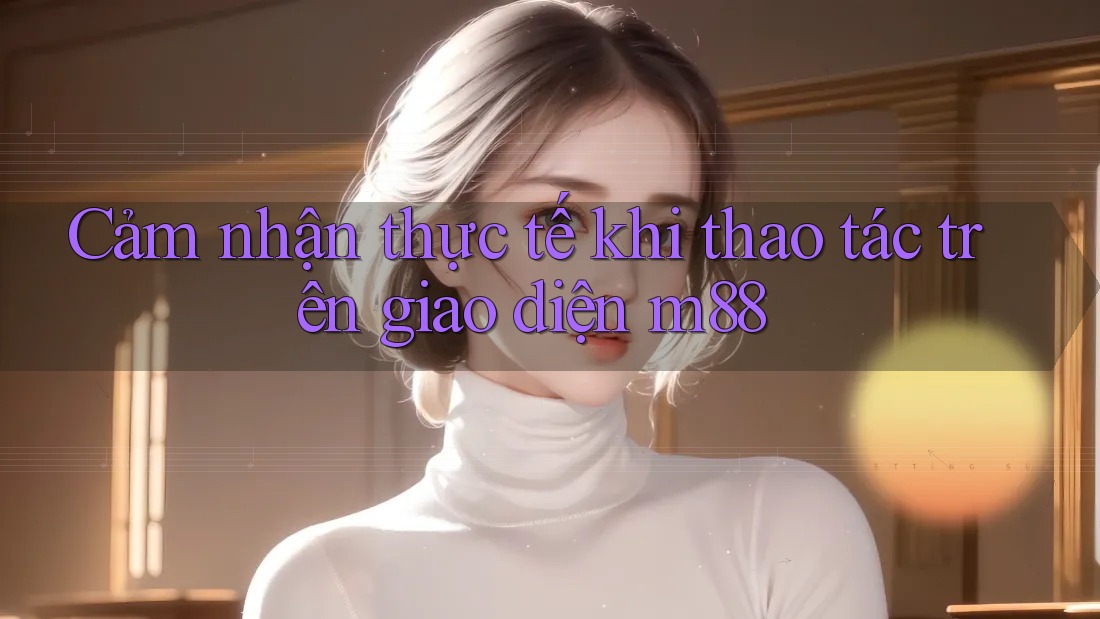 Cảm nhận thực tế khi thao tác trên giao diện m88