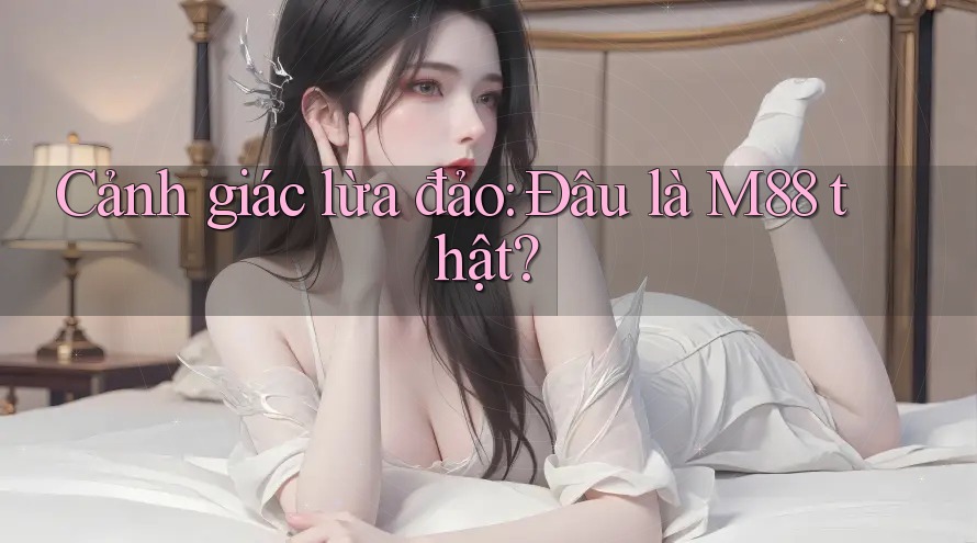 Cảnh giác lừa đảo: Đâu là M88 thật?