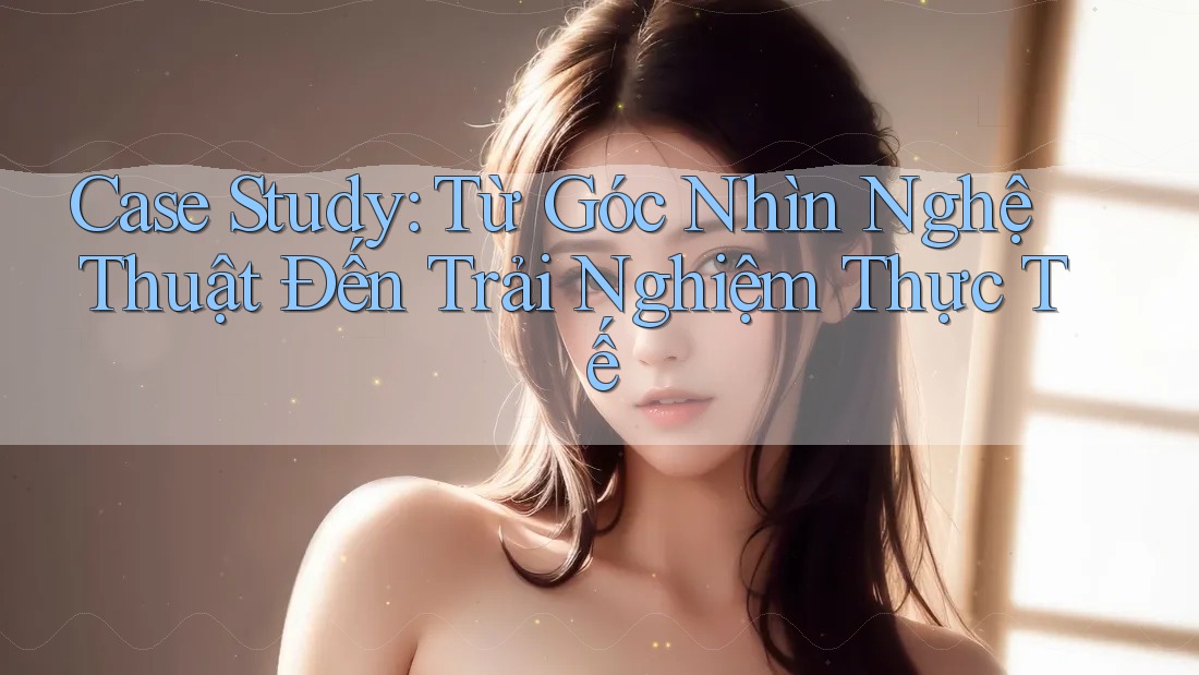 Case Study: Từ Góc Nhìn Nghệ Thuật Đến Trải Nghiệm Thực Tế