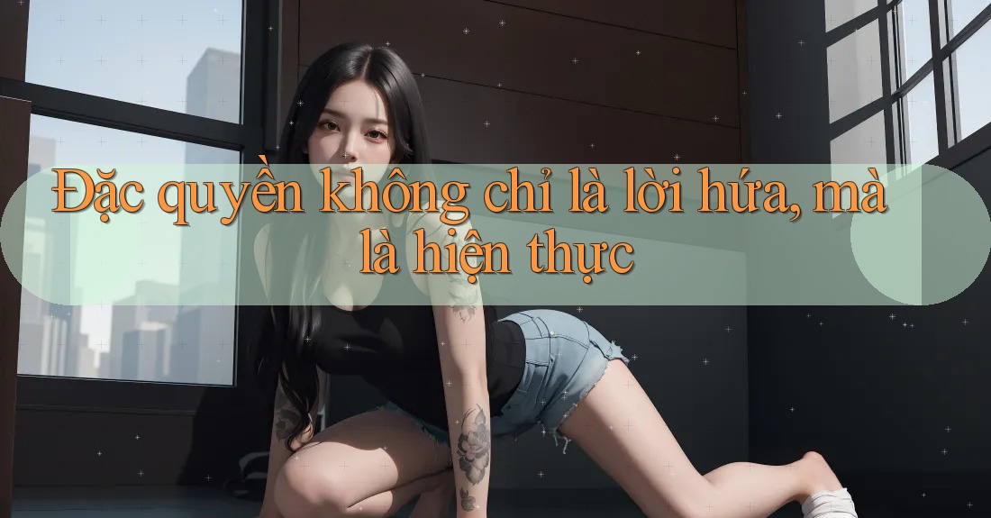 Đặc quyền không chỉ là lời hứa, mà là hiện thực