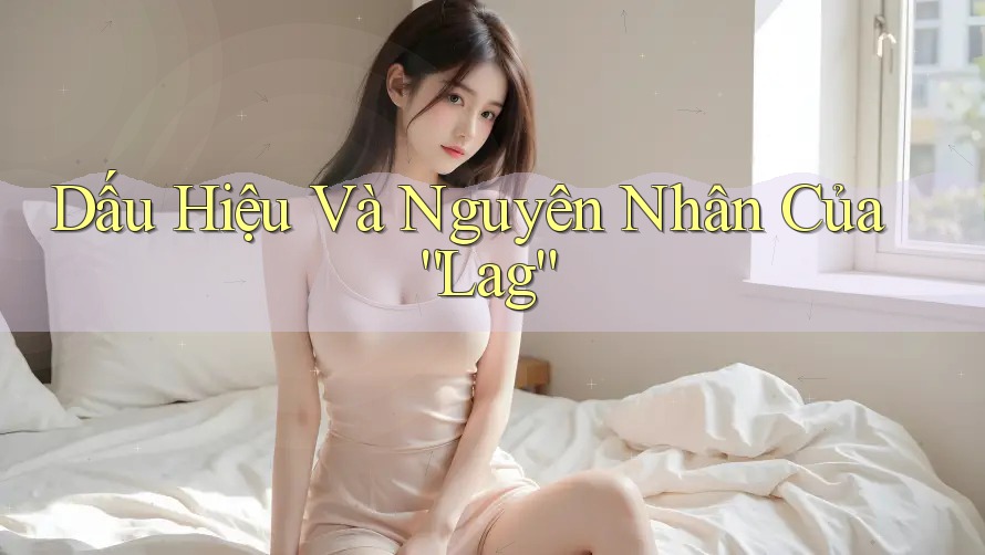 Dấu Hiệu Và Nguyên Nhân Của “Lag”