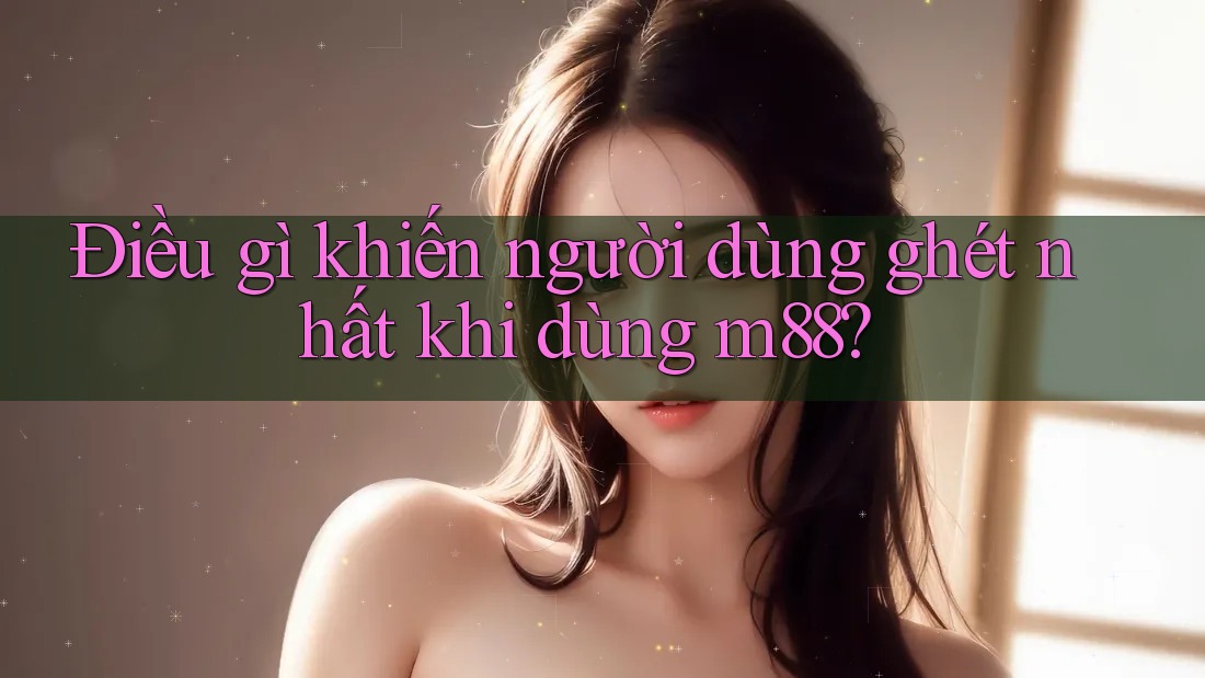 Điều gì khiến người dùng ghét nhất khi dùng m88?