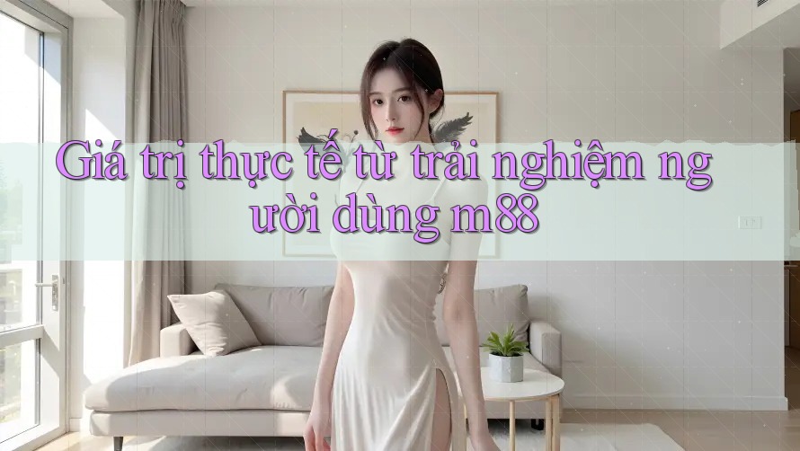 Giá trị thực tế từ trải nghiệm người dùng m88