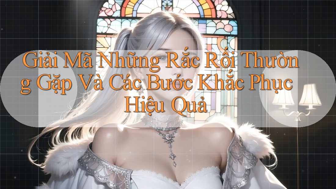 Giải Mã Những Rắc Rối Thường Gặp Và Các Bước Khắc Phục Hiệu Quả
