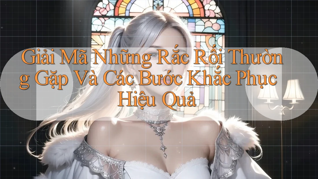 Giải Mã Những Rắc Rối Thường Gặp Và Các Bước Khắc Phục Hiệu Quả