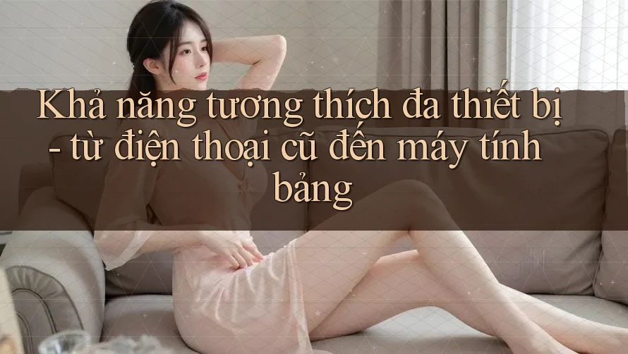 Khả năng tương thích đa thiết bị - từ điện thoại cũ đến máy tính bảng