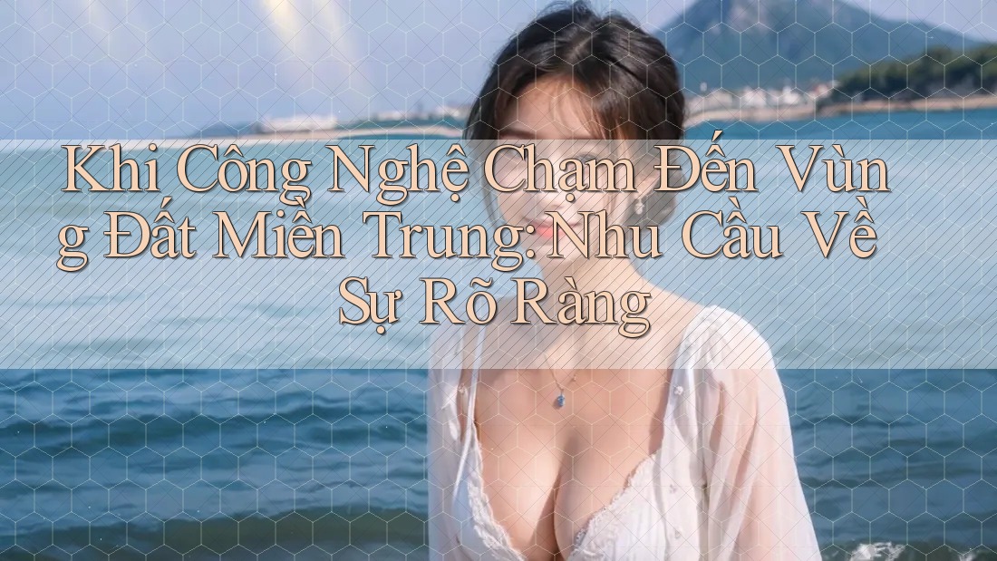 Khi Công Nghệ Chạm Đến Vùng Đất Miền Trung: Nhu Cầu Về Sự Rõ Ràng