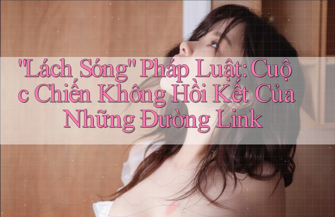 “Lách Sóng” Pháp Luật: Cuộc Chiến Không Hồi Kết Của Những Đường Link
