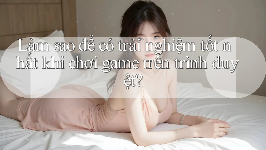 Làm sao để có trải nghiệm tốt nhất khi chơi game trên trình duyệt?