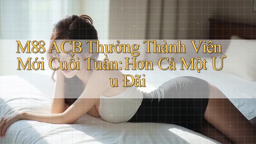 M88 ACB Thưởng Thành Viên Mới Cuối Tuần: Hơn Cả Một Ưu Đãi