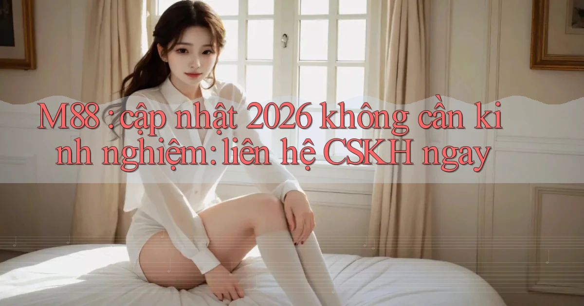 M88 cập nhật 2026 không cần kinh nghiệm liên hệ CSKH ngay