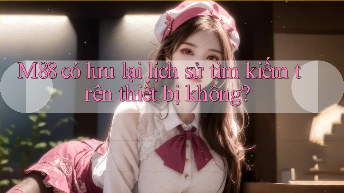 M88 có lưu lại lịch sử tìm kiếm trên thiết bị không?