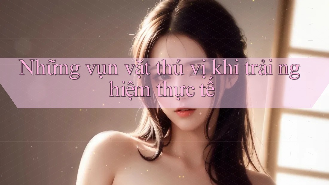 Những vụn vặt thú vị khi trải nghiệm thực tế
