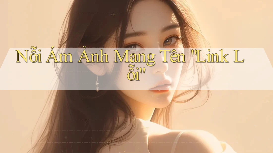 Nỗi Ám Ảnh Mang Tên “Link Lỗi”