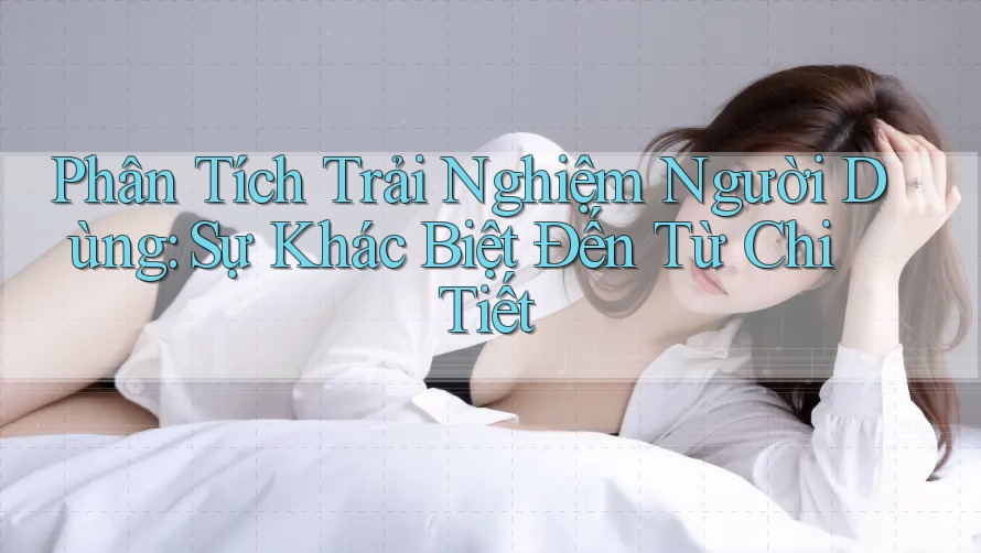 Phân Tích Trải Nghiệm Người Dùng: Sự Khác Biệt Đến Từ Chi Tiết