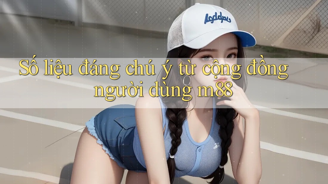 Số liệu đáng chú ý từ cộng đồng người dùng m88