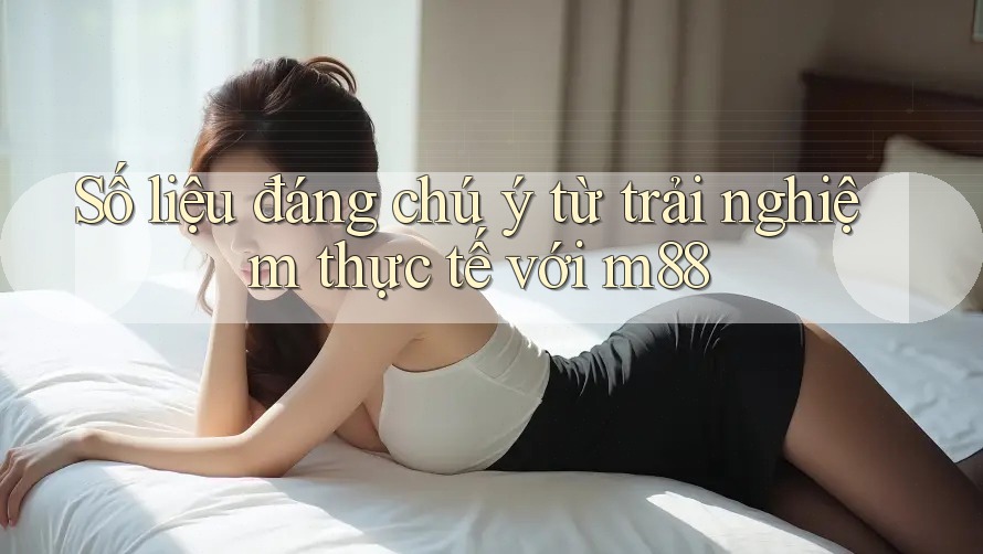 Số liệu đáng chú ý từ trải nghiệm thực tế với m88