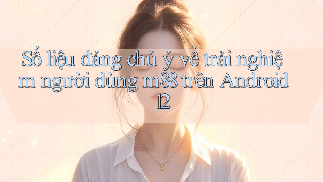 Số liệu đáng chú ý về trải nghiệm người dùng m88 trên Android 12