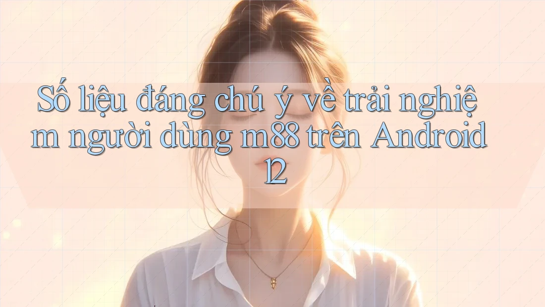 Số liệu đáng chú ý về trải nghiệm người dùng m88 trên Android 12