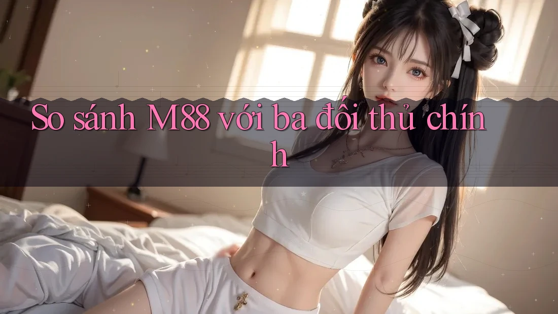 So sánh M88 với ba đối thủ chính