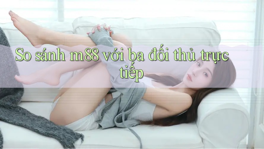 So sánh m88 với ba đối thủ trực tiếp
