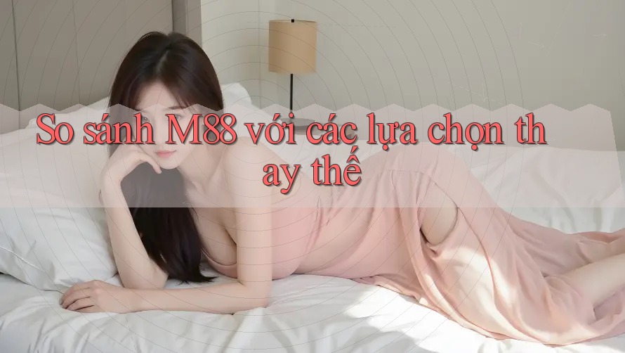 So sánh m88 với các lựa chọn thay thế