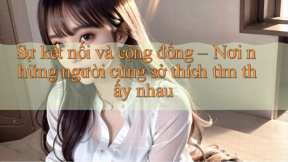 Sự kết nối và cộng đồng – Nơi những người cùng sở thích tìm thấy nhau