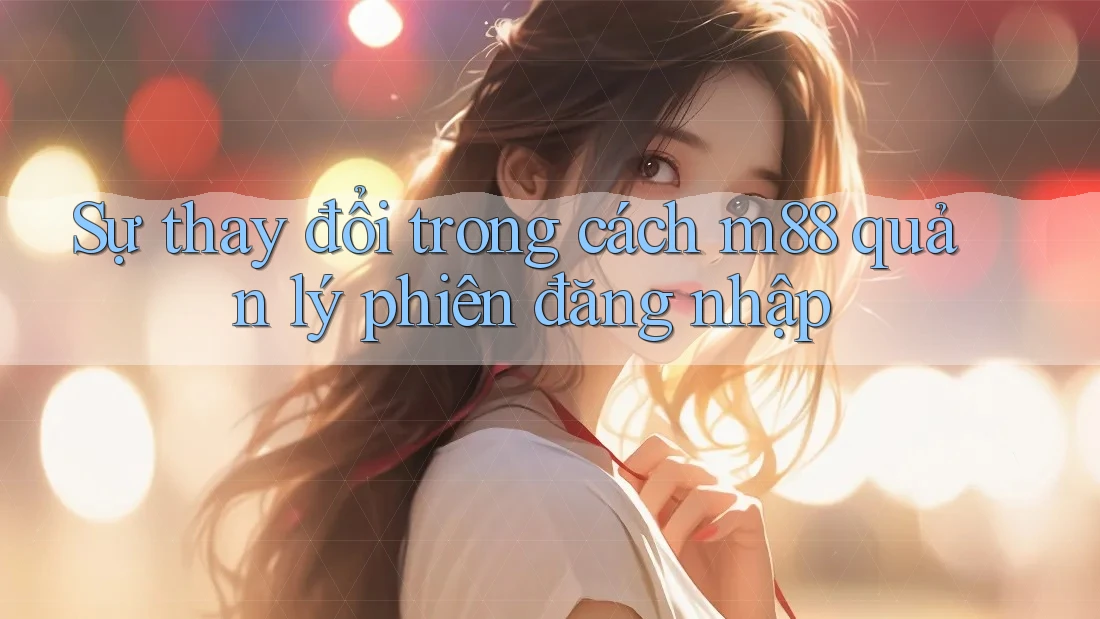 Sự thay đổi trong cách m88 quản lý phiên đăng nhập