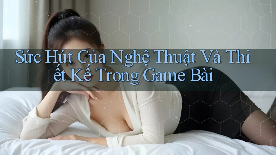 Sức Hút Của Nghệ Thuật Và Thiết Kế Trong Game Bài