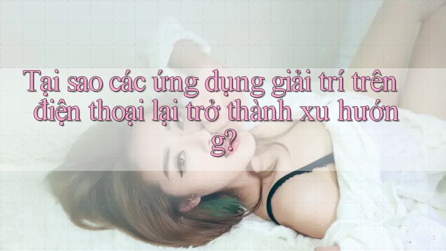 Tại sao các ứng dụng giải trí trên điện thoại lại trở thành xu hướng?