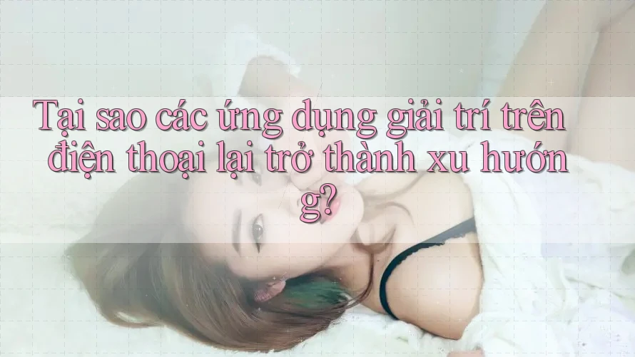 Tại sao các ứng dụng giải trí trên điện thoại lại trở thành xu hướng?