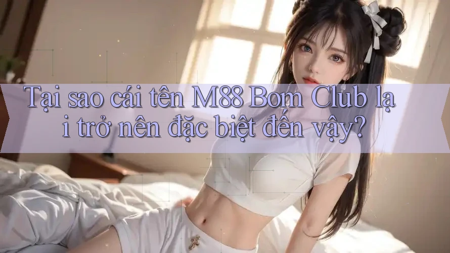 Tại sao cái tên M88 Bom Club lại trở nên đặc biệt đến vậy?