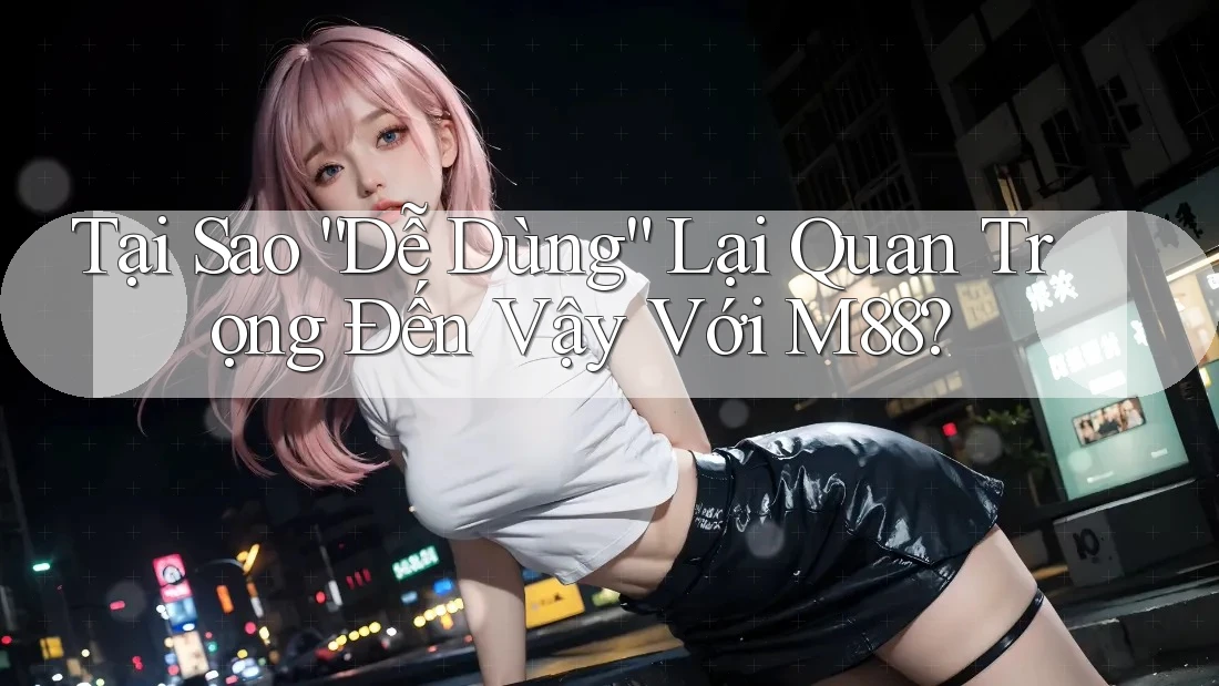 Tại Sao “Dễ Dùng” Lại Quan Trọng Đến Vậy Với M88?