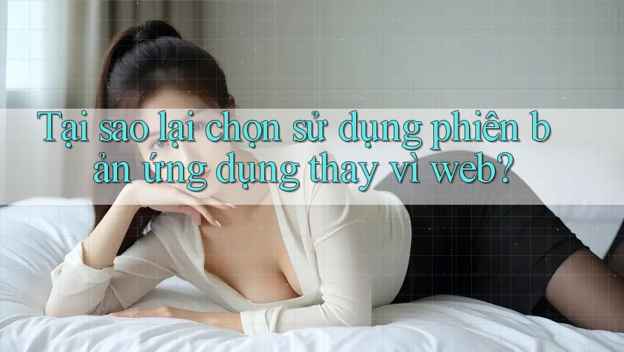 Tại sao lại chọn sử dụng phiên bản ứng dụng thay vì web?