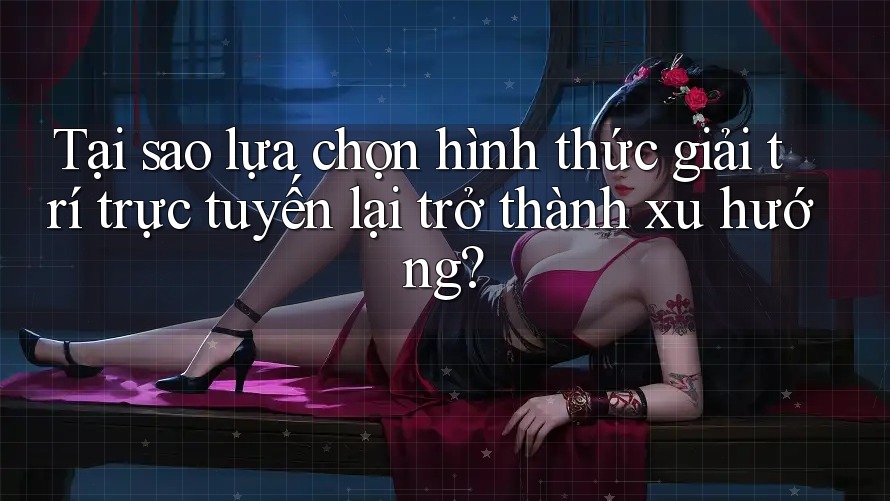 Tại sao lựa chọn hình thức giải trí trực tuyến lại trở thành xu hướng?
